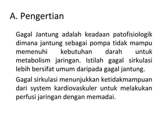 A. Pengertian Gagal Jantung adalah keadaan patofisiologik dimana jantung sebagai pompa tidak mampu memenuhi kebutuhan darah untuk metabolism jaringan.  I stilah gagal sirkulasi lebih bersifat umum daripada gagal jantung. Gagal sirkulasi menunjukkan ketidakmampuan dari system kardiovaskuler untuk melakukan perfusi jaringan dengan memadai. 
