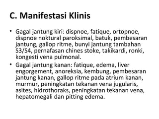 C. Manifestasi Klinis Gagal jantung kiri: dispnoe, fatique, ortopnoe, dispnoe noktural paroksimal, batuk, pembesaran jantung, gallop ritme, bunyi jantung tambahan S3/S4, pernafasan chines stoke, takikardi, ronki, kongesti vena pulmonal. Gagal jantung kanan: fatique, edema, liver engorgement, anoreksia, kembung, pembesaran jantung kanan, gallop ritme pada atrium kanan, murmur, peningkatan tekanan vena jugularis, asites, hidrothoraks, peningkatan tekanan vena, hepatomegali dan pitting edema. 