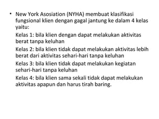 New York Asosiation (NYHA) membuat klasifikasi fungsional klien dengan gagal jantung ke dalam 4 kelas yaitu:  Kelas 1: bila klien dengan dapat melakukan aktivitas berat tanpa keluhan Kelas 2: bila klien tidak dapat melakukan aktivitas lebih berat dari aktivitas sehari-hari tanpa keluhan Kelas 3: bila klien tidak dapat melakukan kegiatan sehari-hari tanpa keluhan Kelas 4: bila klien sama sekali tidak dapat melakukan aktivitas apapun dan harus tirah baring. 