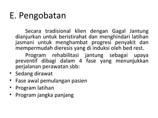 E. Pengobatan Secara tradisional klien dengan Gagal Jantung dianjurkan untuk beristirahat dan menghindari latihan jasmani untuk menghambat progresi penyakit dan mempermudah dieresis yang di induksi oleh bed rest. Program rehabilitasi jantung sebagai upaya preventif dibagi dalam 4 fase yang menunjukkan perjalanan perawatan sbb: Sedang dirawat Fase awal pemulangan pasien Program latihan Program jangka panjang 
