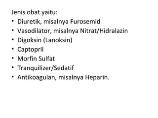 Jenis obat yaitu: Diuretik, misalnya Furosemid Vasodilator, misalnya Nitrat/Hidralazin Digoksin (Lanoksin) Captopril Morfin Sulfat Tranquilizer/Sedatif Antikoagulan, misalnya Heparin. 