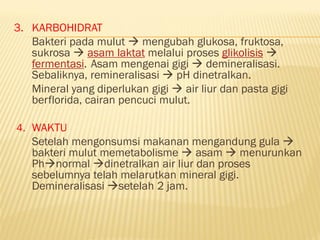 3. KARBOHIDRAT
Bakteri pada mulut  mengubah glukosa, fruktosa,
sukrosa  asam laktat melalui proses glikolisis 
fermentasi. Asam mengenai gigi  demineralisasi.
Sebaliknya, remineralisasi  pH dinetralkan.
Mineral yang diperlukan gigi  air liur dan pasta gigi
berflorida, cairan pencuci mulut.
4. WAKTU
Setelah mengonsumsi makanan mengandung gula 
bakteri mulut memetabolisme  asam  menurunkan
Phnormal dinetralkan air liur dan proses
sebelumnya telah melarutkan mineral gigi.
Demineralisasi setelah 2 jam.
 