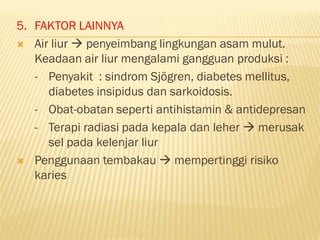 5. FAKTOR LAINNYA
 Air liur  penyeimbang lingkungan asam mulut.
Keadaan air liur mengalami gangguan produksi :
- Penyakit : sindrom Sjögren, diabetes mellitus,
diabetes insipidus dan sarkoidosis.
- Obat-obatan seperti antihistamin & antidepresan
- Terapi radiasi pada kepala dan leher  merusak
sel pada kelenjar liur
 Penggunaan tembakau  mempertinggi risiko
karies
 