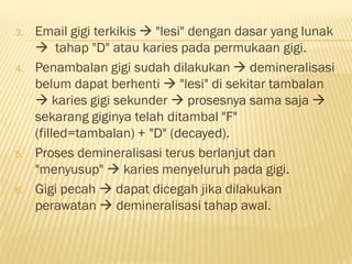 3. Email gigi terkikis  "lesi" dengan dasar yang lunak
 tahap "D" atau karies pada permukaan gigi.
4. Penambalan gigi sudah dilakukan  demineralisasi
belum dapat berhenti  "lesi" di sekitar tambalan
 karies gigi sekunder  prosesnya sama saja 
sekarang giginya telah ditambal "F"
(filled=tambalan) + "D" (decayed).
5. Proses demineralisasi terus berlanjut dan
"menyusup"  karies menyeluruh pada gigi.
6. Gigi pecah  dapat dicegah jika dilakukan
perawatan  demineralisasi tahap awal.
 