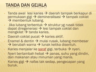 TANDA DAN GEJALA
• Tanda awal lesi karies  daerah tampak berkapur di
permukaan gigi  demineralisasi  tampak coklat
 membentuk lubang.
• Jika lubang terbentuk  struktur yg rusak tidak
dapat diregenerasi  lesi tampak coklat dan
mengkilat  tanda karies.
• Daerah coklat pucat  karies aktif.
• Enamel & dentin  mulai rusak, lubang membesar
 berubah warna  lunak ketika disentuh.
• Karies menjalar ke saraf gigi, terbuka  nyeri.
• Nyeri bertambah hebat  panas, suhu yang dindin,
dan makanan atau minuman yang manis.
• Karies gigi  nafas tak sedap, pengecapan yang
buruk.
 
