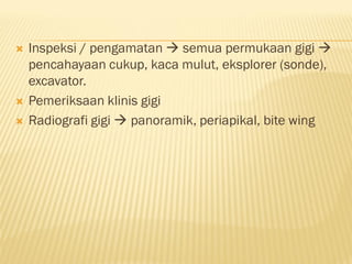  Inspeksi / pengamatan  semua permukaan gigi 
pencahayaan cukup, kaca mulut, eksplorer (sonde),
excavator.
 Pemeriksaan klinis gigi
 Radiografi gigi  panoramik, periapikal, bite wing
 