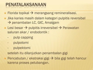 PENATALAKSANAAN
 Florida topikal  merangsang remineralisasi.
 Jika karies masih dalam kategori pulpitis reversibel
 penambalan LC, GIC, Amalgam
 Lesi besar  pulpitis irreversibel  Perawatan
saluran akar / endodontik :
- pulp capping
- pulpotomi
- pulpektomi
setelah itu dilanjutkan penambalan gigi
 Pencabutan / ekstraksi gigi  bila gigi telah hancur
karena proses pelubangan.
 