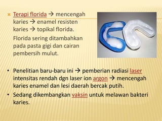  Terapi florida  mencengah
karies  enamel resisten
karies  topikal florida.
Florida sering ditambahkan
pada pasta gigi dan cairan
pembersih mulut.
• Penelitian baru-baru ini  pemberian radiasi laser
intensitas rendah dgn laser ion argon  mencengah
karies enamel dan lesi daerah bercak putih.
• Sedang dikembangkan vaksin untuk melawan bakteri
karies.
 