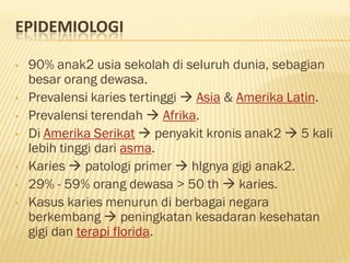 EPIDEMIOLOGI
• 90% anak2 usia sekolah di seluruh dunia, sebagian
besar orang dewasa.
• Prevalensi karies tertinggi  Asia & Amerika Latin.
• Prevalensi terendah  Afrika.
• Di Amerika Serikat  penyakit kronis anak2  5 kali
lebih tinggi dari asma.
• Karies  patologi primer  hlgnya gigi anak2.
• 29% - 59% orang dewasa > 50 th  karies.
• Kasus karies menurun di berbagai negara
berkembang  peningkatan kesadaran kesehatan
gigi dan terapi florida.
 