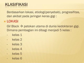 KLASIFIKASI
Berdasarkan lokasi, etiologi(penyebab), progresifitas,
dan akibat pada jaringan keras gigi :
 LOKASI
GV Black  patokan utama di dunia kedokteran gigi.
Dimana pembagian ini dibagi menjadi 5 kelas :
- kelas 1
- kelas 2
- kelas 3
- kelas 4
- kelas 5
- kelas 6
 