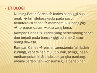  ETIOLOGI
- Nursing Bottle Caries  karies pada gigi susu
anak  krn glukosa/gula pada susu,
berinteraksi cepat  membentuk lubang gigi
 terpapar dalam waktu yang lama.
- Rampan Caries  karies yang berkembang cepat
dan terjadi pada banyak gigi pd anak2 atau
orang dewasa.
Rampan Caries  pasien xerostomia (air ludah
kurang), kebersihan mulut buruk, penggunaan
methampetamin & antibiotik jangka panjang,
radiasi berlebihan, konsumsi gula berlebihan.
 