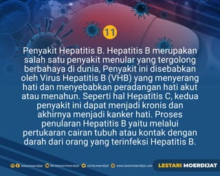 11
Penyakit Hepatitis B. Hepatitis B merupakan
salah satu penyakit menular yang tergolong
berbahaya di dunia, Penyakit ini disebabkan
oleh Virus Hepatitis B (VHB) yang menyerang
hati dan menyebabkan peradangan hati akut
atau menahun. Seperti hal Hepatitis C, kedua
penyakit ini dapat menjadi kronis dan
akhirnya menjadi kanker hati. Proses
penularan Hepatitis B yaitu melalui
pertukaran cairan tubuh atau kontak dengan
darah dari orang yang terinfeksi Hepatitis B.
Rerielestarimoerdijatlestarimoerdijat rerieLmoerdijat www.lestarimoerdijat.com LESTARI MOERDIJAT
 