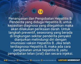 14
Rerielestarimoerdijatlestarimoerdijat rerieLmoerdijat www.lestarimoerdijat.com LESTARI MOERDIJAT
Penanganan dan Pengobatan Hepatitis B.
Penderita yang diduga Hepatitis B, untuk
kepastian diagnosa yang ditegakkan maka
akan dilakukan periksaan darah. Untuk
langkah preventif, seseorang yang berada
di lingkungan sekitar penderita penyakit
dianjurkan melindungi diri dengan
imunisasi vaksin Hepatitis B. Jika telah
terdiagnosa Hepatitis B, maka ada cara
pengobatan untuk hepatitis B, yaitu
pengobatan telan (oral) dan secara injeksi.
 