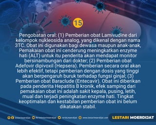 15
Rerielestarimoerdijatlestarimoerdijat rerieLmoerdijat www.lestarimoerdijat.com LESTARI MOERDIJAT
Pengobatan oral: (1) Pemberian obat Lamivudine dari
kelompok nukleosida analog, yang dikenal dengan nama
3TC. Obat ini digunakan bagi dewasa maupun anak-anak,
Pemakaian obat ini cenderung meningkatkan enzyme
hati (ALT) untuk itu penderita akan mendapat monitor
bersinambungan dari dokter; (2) Pemberian obat
Adefovir dipivoxil (Hepsera). Pemberian secara oral akan
lebih efektif, tetapi pemberian dengan dosis yang tinggi
akan berpengaruh buruk terhadap fungsi ginjal; (3)
Pemberian obat Baraclude (Entecavir). Obat ini diberikan
pada penderita Hepatitis B kronik, efek samping dari
pemakaian obat ini adalah sakit kepala, pusing, letih,
mual dan terjadi peningkatan enzyme hati. Tingkat
keoptimalan dan kestabilan pemberian obat ini belum
dikatakan stabil.
 
