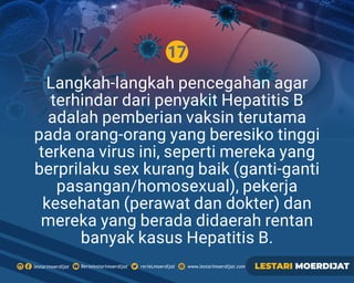 17
Rerielestarimoerdijatlestarimoerdijat rerieLmoerdijat www.lestarimoerdijat.com LESTARI MOERDIJAT
Langkah-langkah pencegahan agar
terhindar dari penyakit Hepatitis B
adalah pemberian vaksin terutama
pada orang-orang yang beresiko tinggi
terkena virus ini, seperti mereka yang
berprilaku sex kurang baik (ganti-ganti
pasangan/homosexual), pekerja
kesehatan (perawat dan dokter) dan
mereka yang berada didaerah rentan
banyak kasus Hepatitis B.
 