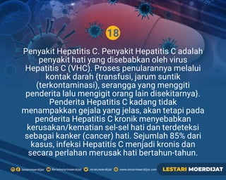 18
Rerielestarimoerdijatlestarimoerdijat rerieLmoerdijat www.lestarimoerdijat.com LESTARI MOERDIJAT
Penyakit Hepatitis C. Penyakit Hepatitis C adalah
penyakit hati yang disebabkan oleh virus
Hepatitis C (VHC). Proses penularannya melalui
kontak darah {transfusi, jarum suntik
(terkontaminasi), serangga yang menggiti
penderita lalu mengigit orang lain disekitarnya}.
Penderita Hepatitis C kadang tidak
menampakkan gejala yang jelas, akan tetapi pada
penderita Hepatitis C kronik menyebabkan
kerusakan/kematian sel-sel hati dan terdeteksi
sebagai kanker (cancer) hati. Sejumlah 85% dari
kasus, infeksi Hepatitis C menjadi kronis dan
secara perlahan merusak hati bertahun-tahun.
 