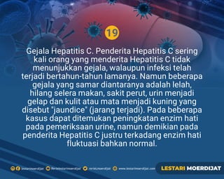 19
Rerielestarimoerdijatlestarimoerdijat rerieLmoerdijat www.lestarimoerdijat.com LESTARI MOERDIJAT
Gejala Hepatitis C. Penderita Hepatitis C sering
kali orang yang menderita Hepatitis C tidak
menunjukkan gejala, walaupun infeksi telah
terjadi bertahun-tahun lamanya. Namun beberapa
gejala yang samar diantaranya adalah lelah,
hilang selera makan, sakit perut, urin menjadi
gelap dan kulit atau mata menjadi kuning yang
disebut jaundice (jarang terjadi). Pada beberapa
kasus dapat ditemukan peningkatan enzim hati
pada pemeriksaan urine, namun demikian pada
penderita Hepatitis C justru terkadang enzim hati
ﬂuktuasi bahkan normal.
 