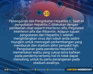20
Rerielestarimoerdijatlestarimoerdijat rerieLmoerdijat www.lestarimoerdijat.com LESTARI MOERDIJAT
Penanganan dan Pengobatan Hepatitis C. Saat ini
pengobatan Hepatitis C dilakukan dengan
pemberian obat seperti Interferon alfa, Pegylated
interferon alfa dan Ribavirin. Adapun tujuan
pengobatan dari Hepatitis C adalah
menghilangkan virus dari tubuh anda sedini
mungkin untuk mencegah perkembangan yang
memburuk dan stadium akhir penyakit hati.
Pengobatan pada penderita Hepatitis C
memerlukan waktu yang cukup lama bahkan
pada penderita tertentu hal ini tidak dapat
menolong, untuk itu perlu penanganan pada
stadium awalnya.
 