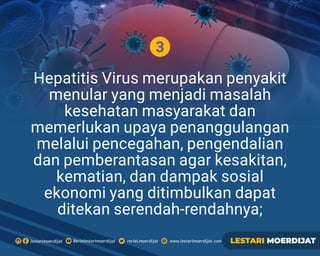 3
Hepatitis Virus merupakan penyakit
menular yang menjadi masalah
kesehatan masyarakat dan
memerlukan upaya penanggulangan
melalui pencegahan, pengendalian
dan pemberantasan agar kesakitan,
kematian, dan dampak sosial
ekonomi yang ditimbulkan dapat
ditekan serendah-rendahnya;
Rerielestarimoerdijatlestarimoerdijat rerieLmoerdijat www.lestarimoerdijat.com LESTARI MOERDIJAT
 