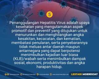 5
Penanggulangan Hepatitis Virus adalah upaya
kesehatan yang mengutamakan aspek
promotif dan preventif yang ditujukan untuk
menurunkan dan menghilangkan angka
kesakitan, kecacatan, dan kematian,
membatasi penularan, serta penyebarannya
tidak meluas antar daerah maupun
antarnegara yang dapat berpotensi
menimbulkan kejadian luar biasa
(KLB)/wabah serta menimbulkan dampak
sosial, ekonomi, produktivitas dan angka
harapan hidup.
Rerielestarimoerdijatlestarimoerdijat rerieLmoerdijat www.lestarimoerdijat.com LESTARI MOERDIJAT
 