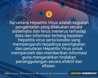6
Surveilans Hepatitis Virus adalah kegiatan
pengamatan yang dilakukan secara
sistematis dan terus menerus terhadap
data dan informasi tentang kejadian
Hepatitis virus serta kondisi yang
mempengaruhi terjadinya peningkatan
dan penularan Hepatitis Virus untuk
memperoleh dan memberikan informasi
guna mengarahkan tindakan
penanggulangan secara efektif dan
eﬁsien.
Rerielestarimoerdijatlestarimoerdijat rerieLmoerdijat www.lestarimoerdijat.com LESTARI MOERDIJAT
 