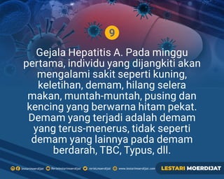 9
Gejala Hepatitis A. Pada minggu
pertama, individu yang dijangkiti akan
mengalami sakit seperti kuning,
keletihan, demam, hilang selera
makan, muntah-muntah, pusing dan
kencing yang berwarna hitam pekat.
Demam yang terjadi adalah demam
yang terus-menerus, tidak seperti
demam yang lainnya pada demam
berdarah, TBC, Typus, dll.
Rerielestarimoerdijatlestarimoerdijat rerieLmoerdijat www.lestarimoerdijat.com LESTARI MOERDIJAT
 