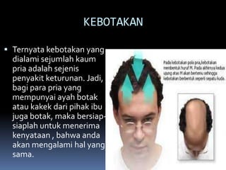 KEBOTAKAN
 Ternyata kebotakan yang
dialami sejumlah kaum

pria adalah sejenis
penyakit keturunan. Jadi,
bagi para pria yang
mempunyai ayah botak
atau kakek dari pihak ibu
juga botak, maka bersiapsiaplah untuk menerima
kenyataan , bahwa anda
akan mengalami hal yang
sama.

 