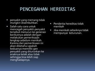 PENCEGAHAN HEREDITAS
 penyakit yang memang tidak

mungkin disembuhkan.
 Salah satu cara untuk
mencegah penyakit-penyakit
tersebut menurun ke generasi
berikutnya adalah dengan
melakukan pemeriksaan
lengkap sebelum menikah.
Karena dari pemeriksaan ini
akan diketahui apakah
keduanya memiliki gen
penyakit yang diturunkan ke
anaknya kelak atau tidak
sehingga bisa lebih siap
menghadapinya.

 Penderita hereditas tidak

menikah
 Jika menikah sebaiknya tidak
mempunyai keturunan.

 