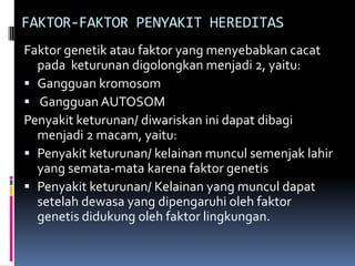 FAKTOR-FAKTOR PENYAKIT HEREDITAS
Faktor genetik atau faktor yang menyebabkan cacat
pada keturunan digolongkan menjadi 2, yaitu:
 Gangguan kromosom
 Gangguan AUTOSOM
Penyakit keturunan/ diwariskan ini dapat dibagi
menjadi 2 macam, yaitu:
 Penyakit keturunan/ kelainan muncul semenjak lahir
yang semata-mata karena faktor genetis
 Penyakit keturunan/ Kelainan yang muncul dapat
setelah dewasa yang dipengaruhi oleh faktor
genetis didukung oleh faktor lingkungan.

 