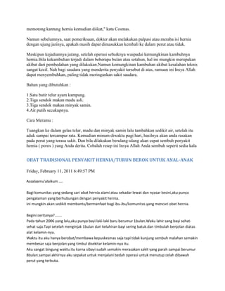 memotong kantung hernia kemudian diikat," kata Cosmas.

Namun sebelumnya, saat pemeriksaan, dokter akan melakukan palpasi atau meraba isi hernia
dengan ujung jarinya, apakah masih dapat dimasukkan kembali ke dalam perut atau tidak.

Meskipun kejadiannya jarang, setelah operasi sebaiknya waspadai kemungkinan kambuhnya
hernia.Bila kekambuhan terjadi dalam beberapa bulan atau setahun, hal ini mungkin merupakan
akibat dari pembedahan yang dilakukan.Namun kemungkinan kambuhan akibat kesalahan teknis
sangat kecil. Nah bagi saudara yang menderita penyakit tersebut di atas, ramuan ini Insya Allah
dapat menyembuhkan, paling tidak meringankan sakit saudara.

Bahan yang dibutuhkan :

1.Satu butir telur ayam kampung.
2.Tiga sendok makan madu asli.
3.Tiga sendok makan minyak samin.
4.Air putih secukupnya.

Cara Meramu :

Tuangkan ke dalam gelas telur, madu dan minyak samin lalu tambahkan sedikit air, setelah itu
aduk sampai tercampur rata. Kemudian minum diwaktu pagi hari, hasilnya akan anda rasakan
pada perut yang terasa sakit. Dan bila dilakukan berulang-ulang akan cepat sembuh penyakit
hernia ( poros ) yang Anda derita. Cobalah resep ini Insya Allah Anda sembuh seperti sedia kala


OBAT TRADISIONAL PENYAKIT HERNIA/TURUN BEROK UNTUK ANAL-ANAK

Friday, February 11, 2011 6:49:57 PM

Assalaamu'alaikum ....

Bagi komunitas yang sedang cari obat hernia alami atau sekadar lewat dan nyasar kesini,aku punya
pengalaman yang berhubungan dengan penyakit hernia.
Ini mungkin akan sedikit membantu/bermanfaat bagi ibu-ibu/komunitas yang mencari obat hernia.

Begini ceritanya?.......
Pada tahun 2006 yang lalu,aku punya bayi laki-laki baru berumur 1bulan.Waku lahir sang bayi sehat-
sehat saja.Tapi setelah menginjak 1bulan dari kelahiran bayi sering batuk.dan timbulah benjolan diatas
alat kelamin-nya.
Waktu itu aku hanya berobat/membawa kepuskesmas saja tapi tidak kunjung sembuh malahan semakin
membesar saja benjolan yang timbul disekitar kelamin-nya itu.
Aku sangat bingung waktu itu karna sibayi sudah semakin merasakan sakit yang parah sampai berumur
8bulan.sampai akhirnya aku sepakat untuk menjalani bedah operasi untuk menutup celah dibawah
perut yang terbuka.
 