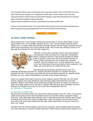 Tapi untunglah sebelum saya membawanya ada orang yang memberi saran untuk diobati dulu sama
obat tradisonal yaitu dengan rutin mengoleskan sedikit kapur sirih ke 1lembar daun sirih yang
sebelumnya diolesi minyak kelapa.lalu ditempelkan kebagian yang timbul benjolan/hernia usahakan
pakai celana/kain yang ketat supaya tidak lepas.
Dengan ketekunan,keyakinan dan doa. alhamdulillah anak saya sembuh total.

catatan:untuk pemakaian kapur sirih cukup sebesar biji kacang ijo untuk anak yang masih bayi karna
kapur bersipat panas yang mengakibatkan kulit memerah bahkan kulit terkelupas




SI KECIL KENA HERNIA

Saya seorang ibu rumah tangga mempunyai seorang bayi (2 bulan) berat badan 5,5 kg
(berat badan lahir 3,2 kg dengan panjang 50 cm). Lahir normal dengan bantuan bidan.
Ketika umur 1,5 bulan anak saya pernah menangis sampai histeris hingga keesokan harinya
ketika akan dimandikan testis yang sebelah kanan naik ke atas tapi siangnya sudah turun
lagi seperti sediakala dan tak naik lagi hingga kini.

                                Tapi Dok, kini jika dia menangis histeris suka ada benjolan
                                memanjang di atas kemaluannya, yang akan menghilang
                                begitu nangisnya berhenti. Saya pernah berobat ke dokter
                                anak di sebuah rumah sakit, dan kata dokter benjolan itu
                                keluar akibat menangis dan hal itu tidak akan menjadi
                                masalah. Tapi jika sampai umur 2 tahun benjolan itu masih
                                turun naik maka jalan keluarnya terpaksa harus dioperasi. Jika
                                tidak, ada kemungkinan itu adalah hernia usus.

                             Apa yang dimaksud dengan penyakit hernia usus itu?
Seberapa bahayakah penyakit itu? Apakah penyebab penyakit itu? Apakah termasuk
penyakit tarunan? Di keluarga saya tidak ada yang menderita penyakit itu. Apakah ketika
benjolan itu turun dapat menyebabkan rasa sakit yang sangat pada bayi?

Selain itu, apakah betul jalan keluarnya hanya dengan operasi? Bila ada cara lain selain
operasi, apakah cara yang dimaksud yang sekiranya dajat menyembuhkan penyakit
tersebut? Apakah bisa diobati mulai sekarang sehingga benjolan itu tidak turun lagi dan
tidak menunggu sampai umur dua tahun? Apakah ada alat yang bisa mencegah turunnya
benjolan itu? Apakah nama alat itu? Di mana bisa mendapatkan alat itu?
Ny. Halimatus - Majalengka

Ibu Halimatus di Majalengka,
Senang saya membaca tulisan Ibu yang masih diketik dengan mesin tik. Wah, di kota besar
sudah mulai jarang mesin ketik digunakan karena orang lebih senang mengetik dengan
komputer. Saya jadi ingat bahwa sampai saat ini ada seorang penulis Amerika yang tinggal
di sebuah desa di Bali dan masih menggunakan mesin tik tuanya untuk membuat buku.
Jenis mesin tik yang masih dipakainya ternyata sudah dipamerkan di sebuah museum di
New York. Hebat.

Penyakit anak Ibu dikenal dengan nama hernia inguinalis. Hernia adalah keluarnya bagian
usus dari tempatnya; inguinalis adalah lipat paha. Dalam bahasa lokal dikenal dengan turun
 