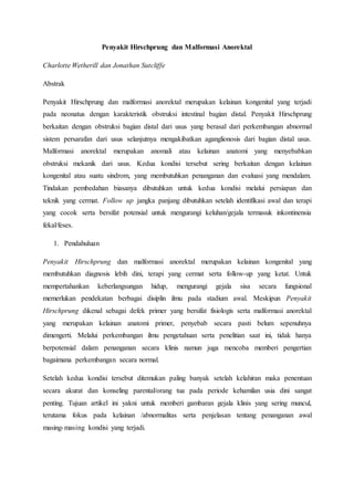 Penyakit Hirschprung dan Malformasi Anorektal
Charlotte Wetherill dan Jonathan Sutcliffe
Abstrak
Penyakit Hirschprung dan malformasi anorektal merupakan kelainan kongenital yang terjadi
pada neonatus dengan karakteristik obstruksi intestinal bagian distal. Penyakit Hirschprung
berkaitan dengan obstruksi bagian distal dari usus yang berasal dari perkembangan abnormal
sistem persarafan dari usus selanjutnya mengakibatkan aganglionosis dari bagian distal usus.
Malformasi anorektal merupakan anomali atau kelainan anatomi yang menyebabkan
obstruksi mekanik dari usus. Kedua kondisi tersebut sering berkaitan dengan kelainan
kongenital atau suatu sindrom, yang membutuhkan penanganan dan evaluasi yang mendalam.
Tindakan pembedahan biasanya dibutuhkan untuk kedua kondisi melalui persiapan dan
teknik yang cermat. Follow up jangka panjang dibutuhkan setelah identifikasi awal dan terapi
yang cocok serta bersifat potensial untuk mengurangi keluhan/gejala termasuk inkontinensia
fekal/feses.
1. Pendahuluan
Penyakit Hirschprung dan malformasi anorektal merupakan kelainan kongenital yang
membutuhkan diagnosis lebih dini, terapi yang cermat serta follow-up yang ketat. Untuk
mempertahankan keberlangsungan hidup, mengurangi gejala sisa secara fungsional
memerlukan pendekatan berbagai disiplin ilmu pada stadium awal. Meskipun Penyakit
Hirschprung dikenal sebagai defek primer yang bersifat fisiologis serta malformasi anorektal
yang merupakan kelainan anatomi primer, penyebab secara pasti belum sepenuhnya
dimengerti. Melalui perkembangan ilmu pengetahuan serta penelitian saat ini, tidak hanya
berpotensial dalam penanganan secara klinis namun juga mencoba memberi pengertian
bagaimana perkembangan secara normal.
Setelah kedua kondisi tersebut ditemukan paling banyak setelah kelahiran maka penentuan
secara akurat dan konseling parental/orang tua pada periode kehamilan usia dini sangat
penting. Tujuan artikel ini yakni untuk memberi gambaran gejala klinis yang sering muncul,
terutama fokus pada kelainan /abnormalitas serta penjelasan tentang penanganan awal
masing-masing kondisi yang terjadi.
 