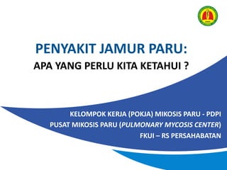 PENYAKIT JAMUR PARU:
APA YANG PERLU KITA KETAHUI ?
KELOMPOK KERJA (POKJA) MIKOSIS PARU - PDPI
PUSAT MIKOSIS PARU (PULMONARY MYCOSIS CENTER)
FKUI – RS PERSAHABATAN
 