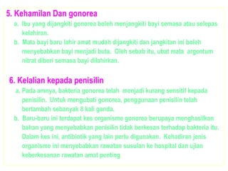 5. Kehamilan Dan gonorea
a. Ibu yang dijangkiti gonorea boleh menjangkiti bayi semasa atau selepas
kelahiran.
b. Mata bayi baru lahir amat mudah dijangkiti dan jangkitan ini boleh
menyebabkan bayi menjadi buta. Oleh sebab itu, ubat mata argentum
nitrat diberi semasa bayi dilahirkan.
6. Kelalian kepada penisilin
a. Pada amnya, bakteria gonorea telah menjadi kurang sensitif kepada
penisilin. Untuk mengubati gonorea, penggunaan penisilin telah
bertambah sebanyak 8 kali ganda.
b. Baru-baru ini terdapat kes organisme gonorea berupaya menghasilkan
bahan yang menyebabkan penisilin tidak berkesan terhadap bakteria itu.
Dalam kes ini, antibiotik yang lain perlu digunakan. Kehadiran jenis
organisme ini menyebabkan rawatan susulan ke hospital dan ujian
keberkesanan rawatan amat penting.
 