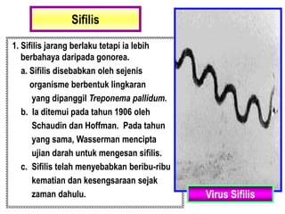 Sifilis
1. Sifilis jarang berlaku tetapi ia lebih
berbahaya daripada gonorea.
a. Sifilis disebabkan oleh sejenis
organisme berbentuk lingkaran
yang dipanggil Treponema pallidum.
b. Ia ditemui pada tahun 1906 oleh
Schaudin dan Hoffman. Pada tahun
yang sama, Wasserman mencipta
ujian darah untuk mengesan sifilis.
c. Sifilis telah menyebabkan beribu-ribu
kematian dan kesengsaraan sejak
zaman dahulu. Virus Sifilis
 