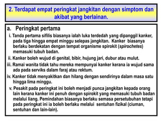2. Terdapat empat peringkat jangkitan dengan simptom dan
akibat yang berlainan.
a. Peringkat pertama
i. Tanda pertama sifilis biasanya ialah luka terdedah yang dipanggil kanker,
pada tiga hingga empat minggu selepas jangkitan. Kanker biasanya
berlaku berdekatan dengan tempat organisme spirokit (spirochetes)
memasuki tubuh badan.
ii. Kanker boleh wujud di genital, bibir, hujung jari, dubur atau mulut.
iii. Ramai wanita tidak tahu mereka mempunyai kanker kerana ia wujud sama
ada pada serviks dalam faraj atau rektum.
iv. Kanker tidak menyakitkan dan hilang dengan sendirinya dalam masa satu
hingga lima minggu.
v. Pesakit pada peringkat ini boleh menjadi punca jangkitan kepada orang
lain kerana kanker ini penuh dengan spirokit yang memasuki tubuh badan
melalui liang. Pemindahan biasanya berlaku semasa persetubuhan tetapi
pada peringkat ini ia boleh berlaku melalui sentuhan fizikal (ciuman,
sentuhan dan lain-lain).
 