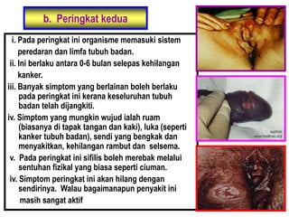 b. Peringkat kedua
i. Pada peringkat ini organisme memasuki sistem
peredaran dan limfa tubuh badan.
ii. Ini berlaku antara 0-6 bulan selepas kehilangan
kanker.
iii. Banyak simptom yang berlainan boleh berlaku
pada peringkat ini kerana keseluruhan tubuh
badan telah dijangkiti.
iv. Simptom yang mungkin wujud ialah ruam
(biasanya di tapak tangan dan kaki), luka (seperti
kanker tubuh badan), sendi yang bengkak dan
menyakitkan, kehilangan rambut dan selsema.
v. Pada peringkat ini sifilis boleh merebak melalui
sentuhan fizikal yang biasa seperti ciuman.
iv. Simptom peringkat ini akan hilang dengan
sendirinya. Walau bagaimanapun penyakit ini
masih sangat aktif
 