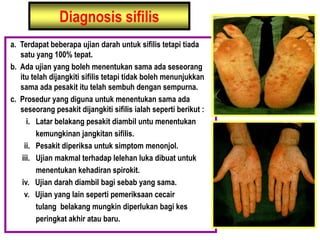 Diagnosis sifilis
a. Terdapat beberapa ujian darah untuk sifilis tetapi tiada
satu yang 100% tepat.
b. Ada ujian yang boleh menentukan sama ada seseorang
itu telah dijangkiti sifilis tetapi tidak boleh menunjukkan
sama ada pesakit itu telah sembuh dengan sempurna.
c. Prosedur yang diguna untuk menentukan sama ada
seseorang pesakit dijangkiti sifilis ialah seperti berikut :
i. Latar belakang pesakit diambil untu menentukan
kemungkinan jangkitan sifilis.
ii. Pesakit diperiksa untuk simptom menonjol.
iii. Ujian makmal terhadap lelehan luka dibuat untuk
menentukan kehadiran spirokit.
iv. Ujian darah diambil bagi sebab yang sama.
v. Ujian yang lain seperti pemeriksaan cecair
tulang belakang mungkin diperlukan bagi kes
peringkat akhir atau baru.
 