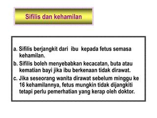 Sifilis dan kehamilan
a. Sifilis berjangkit dari ibu kepada fetus semasa
kehamilan.
b. Sifilis boleh menyebabkan kecacatan, buta atau
kematian bayi jika ibu berkenaan tidak dirawat.
c. Jika seseorang wanita dirawat sebelum minggu ke
16 kehamilannya, fetus mungkin tidak dijangkiti
tetapi perlu pemerhatian yang kerap oleh doktor.
 