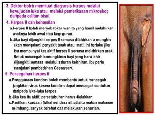 3. Doktor boleh membuat diagnosis herpes melalui
kewujudan luka atau melalui pemeriksaan mikroskop
daripada calitan bisul.
4. Herpes II dan kehamilan
a.Herpes II boleh menyebabkan wanita yang hamil melahirkan
anaknya lebih awal atau keguguran.
b.Jika bayi dijangkiti herpes II semasa dilahirkan ia mungkin
akan mengalami penyakit teruk atau mati. Ini berlaku jika
ibu mempunyai kes aktif herpes II semasa melahirkan anak.
Untuk mencegah kemungkinan bayi yang baru lahir
dijangkiti semasa melalui saluran kelahiran, ibu perlu
menjalani pembedahan Caeserean.
5. Pencegahan herpes II
a.Penggunaan kondom boleh membantu untuk mencegah
jangkitan virus kerana kondom dapat mencegah sentuhan
daripada luka-luka herpes.
b.Jika kes itu aktif, persetubuhan harus dielakkan.
c.Pastikan keadaan fizikal sentiasa sihat iaitu makan makanan
seimbang, banyak berehat dan melakukan senaman.
 