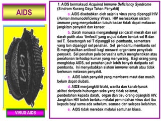 AIDS
1. AIDS bermaksud Acquired Immune Deficiency Syndrome
(Sindrom Kurang Daya Tahan Penyakit)
a. AIDS disebabkan oleh sejenis virus yang dipanggil HIV
(Human Immunodeficiency Virus). HIV merosakkan sistem
immune yang menyebabkan tubuh badan tidak dapat melawan
jangkitan penyakit dan kanser.
b. Darah manusia mengandungi sel darah merah dan sel
darah putih atau ‘limfosit’ yang wujud dalam bentuk sel B dan
sel T. Sesetengah sel T dipanggil sel pembantu, sementara
yang lain dipanggil sel penahan. Sel pembantu membantu sel
B menghasilkan antibodi bagi merawat organisme penyebab
penyakit. Sel penahan pula berusaha untuk menghentikan atau
penahanan terhadap kuman yang menyerang. Bagi orang yang
menghidap AIDS, sel penahan jauh lebih banyak daripada sel
pembantu. Ini menyebabkan sistem immune lemah atau tidak
berkesan melawan penyakit.
c. AIDS ialah penyakit yang membawa maut dan masih
belum dapat diubati.
d. AIDS menjangkiti lelaki, wanita dan kanak-kanak
akibat daripada hubungan seks yang tidak selamat,
pendedahan kepada darah, organ dan tisu orang dijangkiti HIV.
Jangkitan HIV boleh berlaku melalui pemindahan virus dari ibu
kepada bayi sama ada sebelum, semasa dan selepas kelahiran.
e. AIDS tidak merebak melalui sentuhan biasa.
VIRUS AIDS
 