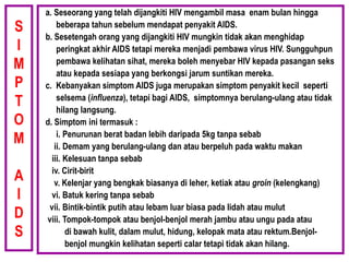 S
I
M
P
T
O
M
A
I
D
S
a. Seseorang yang telah dijangkiti HIV mengambil masa enam bulan hingga
beberapa tahun sebelum mendapat penyakit AIDS.
b. Sesetengah orang yang dijangkiti HIV mungkin tidak akan menghidap
peringkat akhir AIDS tetapi mereka menjadi pembawa virus HIV. Sungguhpun
pembawa kelihatan sihat, mereka boleh menyebar HIV kepada pasangan seks
atau kepada sesiapa yang berkongsi jarum suntikan mereka.
c. Kebanyakan simptom AIDS juga merupakan simptom penyakit kecil seperti
selsema (influenza), tetapi bagi AIDS, simptomnya berulang-ulang atau tidak
hilang langsung.
d. Simptom ini termasuk :
i. Penurunan berat badan lebih daripada 5kg tanpa sebab
ii. Demam yang berulang-ulang dan atau berpeluh pada waktu makan
iii. Kelesuan tanpa sebab
iv. Cirit-birit
v. Kelenjar yang bengkak biasanya di leher, ketiak atau groin (kelengkang)
vi. Batuk kering tanpa sebab
vii. Bintik-bintik putih atau lebam luar biasa pada lidah atau mulut
viii. Tompok-tompok atau benjol-benjol merah jambu atau ungu pada atau
di bawah kulit, dalam mulut, hidung, kelopak mata atau rektum.Benjol-
benjol mungkin kelihatan seperti calar tetapi tidak akan hilang.
 