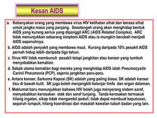 Kesan AIDS
a. Kebanyakan orang yang membawa virus HIV kelihatan sihat dan berasa sihat
untuk jangka masa yang panjang. Sesetengah orang akan menghidap bentuk
AIDS yang kurang serius yang dipanggil ARC (AIDS Related Complex). ARC
tidak menunjukkan sebarang simptom AIDS atau ia mungkin berubah menjadi
AIDS sepenuhnya.
b. AIDS adalah penyakit yang membawa maut. Kurang daripada 10% pesakit AIDS
pernah hidup lebih daripada tiga tahun.
c. Virus HIV tidak membunuh pesakit tetapi jangkitan atau kanser yang tumbuh
menyebabkan kematian.
d. Sebab utama kematian bagi mereka yang menghidap AIDS ialah Pneumocystis
Carinii Pneumonia (PCP), sejenis jangkitan paru-paru.
e. Antara kanser, Sarkoma Kaposi (SK) adalah yang paling biasa. SK adalah kanser
tisu di bawah kulit. SK juga boleh menjangkiti kelenjar limfa dan organ dalaman.
f. Maklumat baru menunjukkan bahawa HIV boleh juga menyerang sistem saraf,
menyebabkan kerosakan otak dan saraf tunjang. Tanda kerosakan termasuk
hilang ingatan, sikap tidak mengambil peduli, tidak dapat membuat keputusan,
separuh lumpuh, hilang koordinasi dan masalah kawalan tubuh badan yang lain.
 