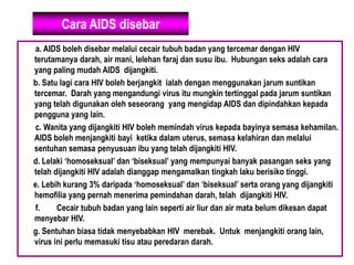 Cara AIDS disebar
a. AIDS boleh disebar melalui cecair tubuh badan yang tercemar dengan HIV
terutamanya darah, air mani, lelehan faraj dan susu ibu. Hubungan seks adalah cara
yang paling mudah AIDS dijangkiti.
b. Satu lagi cara HIV boleh berjangkit ialah dengan menggunakan jarum suntikan
tercemar. Darah yang mengandungi virus itu mungkin tertinggal pada jarum suntikan
yang telah digunakan oleh seseorang yang mengidap AIDS dan dipindahkan kepada
pengguna yang lain.
c. Wanita yang dijangkiti HIV boleh memindah virus kepada bayinya semasa kehamilan.
AIDS boleh menjangkiti bayi ketika dalam uterus, semasa kelahiran dan melalui
sentuhan semasa penyusuan ibu yang telah dijangkiti HIV.
d. Lelaki ‘homoseksual’ dan ‘biseksual’ yang mempunyai banyak pasangan seks yang
telah dijangkiti HIV adalah dianggap mengamalkan tingkah laku berisiko tinggi.
e. Lebih kurang 3% daripada ‘homoseksual’ dan ‘biseksual’ serta orang yang dijangkiti
hemofilia yang pernah menerima pemindahan darah, telah dijangkiti HIV.
f. Cecair tubuh badan yang lain seperti air liur dan air mata belum dikesan dapat
menyebar HIV.
g. Sentuhan biasa tidak menyebabkan HIV merebak. Untuk menjangkiti orang lain,
virus ini perlu memasuki tisu atau peredaran darah.
 