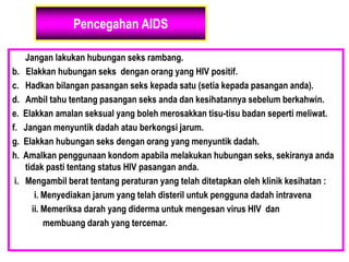 Pencegahan AIDS
a. Jangan lakukan hubungan seks rambang.
b. Elakkan hubungan seks dengan orang yang HIV positif.
c. Hadkan bilangan pasangan seks kepada satu (setia kepada pasangan anda).
d. Ambil tahu tentang pasangan seks anda dan kesihatannya sebelum berkahwin.
e. Elakkan amalan seksual yang boleh merosakkan tisu-tisu badan seperti meliwat.
f. Jangan menyuntik dadah atau berkongsi jarum.
g. Elakkan hubungan seks dengan orang yang menyuntik dadah.
h. Amalkan penggunaan kondom apabila melakukan hubungan seks, sekiranya anda
tidak pasti tentang status HIV pasangan anda.
i. Mengambil berat tentang peraturan yang telah ditetapkan oleh klinik kesihatan :
i. Menyediakan jarum yang telah disteril untuk pengguna dadah intravena
ii. Memeriksa darah yang diderma untuk mengesan virus HIV dan
membuang darah yang tercemar.
 