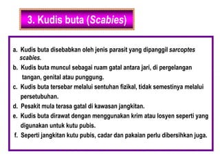 3. Kudis buta (Scabies)
a. Kudis buta disebabkan oleh jenis parasit yang dipanggil sarcoptes
scabies.
b. Kudis buta muncul sebagai ruam gatal antara jari, di pergelangan
tangan, genital atau punggung.
c. Kudis buta tersebar melalui sentuhan fizikal, tidak semestinya melalui
persetubuhan.
d. Pesakit mula terasa gatal di kawasan jangkitan.
e. Kudis buta dirawat dengan menggunakan krim atau losyen seperti yang
digunakan untuk kutu pubis.
f. Seperti jangkitan kutu pubis, cadar dan pakaian perlu dibersihkan juga.
 