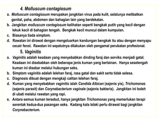4. Molluscum contagiosum
a. Molluscum contagiosum merupakan jangkitan virus pada kulit, selalunya melibatkan
genital, paha, abdomen dan bahagian lain yang berdekatan.
b. Jangkitan molluscum contagiosum kelihatan seperti bengkak putih yang kecil dengan
lekuk kecil di bahagian tengah. Bengkak kecil muncul dalam kumpulan.
c. Biasanya tiada simptom.
d. Rawatan ini dirawat dengan mengeluarkan kandungan bengkak itu atau dengan menyapu
cecair fenol. Rawatan ini sepatutnya dilakukan oleh pengamal perubatan profesional.
5. Vaginitis
a. Vaginitis adalah keadaan yang menyebabkan dinding faraj dan serviks menjadi gatal.
Keadaan ini disebabkan oleh beberapa jenis kuman yang berlainan. Hanya sesetengah
kuman ini disebar melalui hubungan seks.
b. Simptom vaginitis adalah lelehan faraj, rasa gatal dan sakit serta tidak selesa.
c. Diagnosis dibuat dengan mengkaji calitan lelehan faraj.
d. Kuman yang menyebabkan vaginitis ialah Candida Albican (sejenis yis), Trichomonas
(sejenis parasit) dan Corynebacterium vaginale (sejenis bakteria). Jangkitan ini boleh
di ubati melalui rawatan yang rapi.
e. Antara semua kuman tersebut, hanya jangkitan Trichomonas yang memerlukan terapi
serentak kedua-dua pasangan seks. Kadang kala lelaki perlu dirawat bagi jangkitan
Corynebacterium.
 