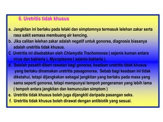 6. Uretritis tidak khusus
a. Jangkitan ini berlaku pada lelaki dan simptomnya termasuk lelehan zakar serta
rasa sakit semasa membuang air kencing.
b. Jika calitan lelehan zakar adalah negatif untuk gonorea, diagnosis biasanya
adalah uretritis tidak khusus.
C Uretritis ini disebabkan oleh Chlamydia Trachomonas ( sejenis kuman antara
virus dan bakteria ), Mycoplasma ( sejenis bakteria ).
d. Setelah pesakit diberi rawatan bagi gonorea, keadaan uretritis tidak khusus
yang berlaku dinamakan uretritis pasagonorea. Sebab bagi keadaan ini tidak
diketahui, tetapi dijangkakan sebagai jangkitan yang berlaku pada masa yang
sama seperti gonorea, tetapi mempunyai tempoh pengeraman yang lebih lama
( tempoh antara jangkitan dan kemunculan simptom )
e. Uretritis tidak khusus boleh juga dijangkiti daripada pasangan seks.
f. Uretritis tidak khusus boleh dirawat dengan antibiotik yang sesuai.
 