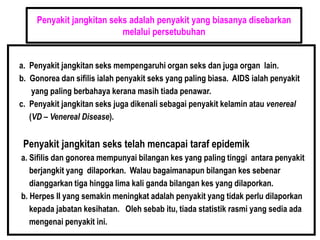 Penyakit jangkitan seks adalah penyakit yang biasanya disebarkan
melalui persetubuhan
a. Penyakit jangkitan seks mempengaruhi organ seks dan juga organ lain.
b. Gonorea dan sifilis ialah penyakit seks yang paling biasa. AIDS ialah penyakit
yang paling berbahaya kerana masih tiada penawar.
c. Penyakit jangkitan seks juga dikenali sebagai penyakit kelamin atau venereal
(VD – Venereal Disease).
Penyakit jangkitan seks telah mencapai taraf epidemik
a. Sifilis dan gonorea mempunyai bilangan kes yang paling tinggi antara penyakit
berjangkit yang dilaporkan. Walau bagaimanapun bilangan kes sebenar
dianggarkan tiga hingga lima kali ganda bilangan kes yang dilaporkan.
b. Herpes II yang semakin meningkat adalah penyakit yang tidak perlu dilaporkan
kepada jabatan kesihatan. Oleh sebab itu, tiada statistik rasmi yang sedia ada
mengenai penyakit ini.
 