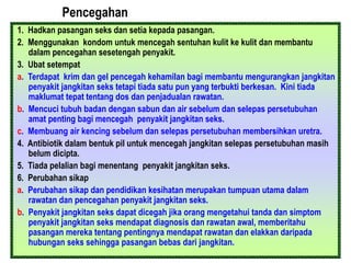 Pencegahan
1. Hadkan pasangan seks dan setia kepada pasangan.
2. Menggunakan kondom untuk mencegah sentuhan kulit ke kulit dan membantu
dalam pencegahan sesetengah penyakit.
3. Ubat setempat
a. Terdapat krim dan gel pencegah kehamilan bagi membantu mengurangkan jangkitan
penyakit jangkitan seks tetapi tiada satu pun yang terbukti berkesan. Kini tiada
maklumat tepat tentang dos dan penjadualan rawatan.
b. Mencuci tubuh badan dengan sabun dan air sebelum dan selepas persetubuhan
amat penting bagi mencegah penyakit jangkitan seks.
c. Membuang air kencing sebelum dan selepas persetubuhan membersihkan uretra.
4. Antibiotik dalam bentuk pil untuk mencegah jangkitan selepas persetubuhan masih
belum dicipta.
5. Tiada pelalian bagi menentang penyakit jangkitan seks.
6. Perubahan sikap
a. Perubahan sikap dan pendidikan kesihatan merupakan tumpuan utama dalam
rawatan dan pencegahan penyakit jangkitan seks.
b. Penyakit jangkitan seks dapat dicegah jika orang mengetahui tanda dan simptom
penyakit jangkitan seks mendapat diagnosis dan rawatan awal, memberitahu
pasangan mereka tentang pentingnya mendapat rawatan dan elakkan daripada
hubungan seks sehingga pasangan bebas dari jangkitan.
 